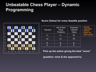 Unbeatable Chess Player – Dynamic Programming Score (Value) for every feasible position Pick up the action giving the best “score”  (position: mine & the opponent’s) Already calculated (offline) before we start a game h g f e d c b a 1 2 3 4 5 6 7 8 Expected Optimal Value Set of Next Piece Positions Decision u1 x1 45 u2 x2 55 