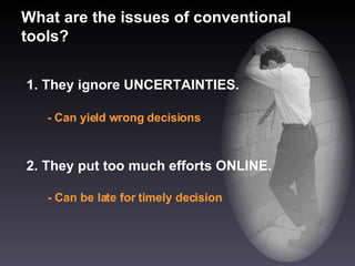 What are the issues of conventional tools? 1. They ignore UNCERTAINTIES. - Can yield wrong decisions 2. They put too much efforts ONLINE. - Can be late for timely decision 