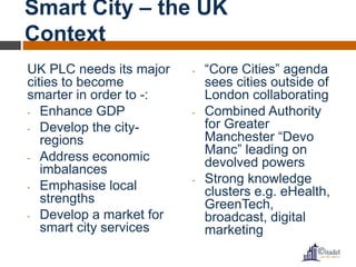 Smart City – the UK 
Context 
UK PLC needs its major 
cities to become 
smarter in order to -: 
- Enhance GDP 
- Develop the city-regions 
- Address economic 
imbalances 
- Emphasise local 
strengths 
- Develop a market for 
smart city services 
- “Core Cities” agenda 
sees cities outside of 
London collaborating 
- Combined Authority 
for Greater 
Manchester “Devo 
Manc” leading on 
devolved powers 
- Strong knowledge 
clusters e.g. eHealth, 
GreenTech, 
broadcast, digital 
marketing 
 