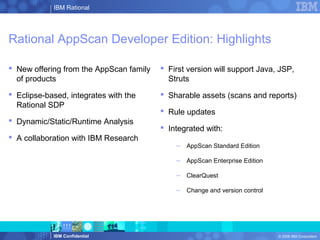 IBM Rational
IBM Confidential © 2008 IBM Corporation
Rational AppScan Developer Edition: Highlights
 New offering from the AppScan family
of products
 Eclipse-based, integrates with the
Rational SDP
 Dynamic/Static/Runtime Analysis
 A collaboration with IBM Research
 First version will support Java, JSP,
Struts
 Sharable assets (scans and reports)
 Rule updates
 Integrated with:
– AppScan Standard Edition
– AppScan Enterprise Edition
– ClearQuest
– Change and version control
 