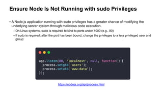Ensure Node Is Not Running with sudo Privileges
• A Node.js application running with sudo privileges has a greater chance of modifying the
underlying server system through malicious code execution.
– On Linux systems, sudo is required to bind to ports under 1000 (e.g., 80)
– If sudo is required, after the port has been bound, change the privileges to a less privileged user and
group:
https://nodejs.org/api/process.html
 