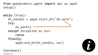 Copyright © 2015 AppDynamics. All rights reserved. 34
from	
  appdynamics.agent	
  import	
  api	
  as	
  appd	
  	
  	
  	
  	
  	
  	
  	
  	
  
setup()	
  
	
  	
  	
  
while	
  (true):	
  
bt_handle	
  =	
  appd.start_bt('do	
  work’)	
  
try:	
  
	
  	
  	
  	
  do_work()	
  
except	
  Exception	
  as	
  exc:	
  
	
  	
  	
  	
  raise	
  
finally:	
  
	
  	
  	
  	
  appd.end_bt(bt_handle,	
  exc)	
  
	
  	
  
teardown()	
  
 