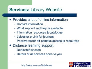 Services:  Library Website Provides a lot of online information Contact information What support and help is available Information resources & catalogue Leicester e-Link for journals Passwords for off-campus access to resources Distance learning support Dedicated section Details of all services open to you 