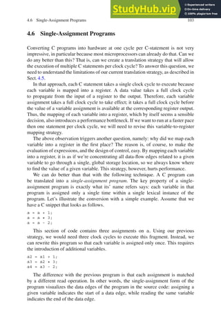 4.6 Single-Assignment Programs 103
4.6 Single-Assignment Programs
Converting C programs into hardware at one cycle per C-statement is not very
impressive, in particular because most microprocessors can already do that. Can we
do any better than this? That is, can we create a translation strategy that will allow
the execution of multiple C statements per clock cycle? To answer this question, we
need to understand the limitations of our current translation strategy, as described in
Sect. 4.5.
In that approach, each C statement takes a single clock cycle to execute because
each variable is mapped into a register. A data value takes a full clock cycle
to propagate from the input of a register to the output. Therefore, each variable
assignment takes a full clock cycle to take effect; it takes a full clock cycle before
the value of a variable assignment is available at the corresponding register output.
Thus, the mapping of each variable into a register, which by itself seems a sensible
decision, also introduces a performance bottleneck. If we want to run at a faster pace
then one statement per clock cycle, we will need to revise this variable-to-register
mapping strategy.
The above observation triggers another question, namely: why did we map each
variable into a register in the first place? The reason is, of course, to make the
evaluation of expressions, and the design of control, easy. By mapping each variable
into a register, it is as if we’re concentrating all data-flow edges related to a given
variable to go through a single, global storage location, so we always know where
to find the value of a given variable. This strategy, however, hurts performance.
We can do better than that with the following technique. A C program can
be translated into a single-assignment program. The key property of a single-
assignment program is exactly what its’ name refers says: each variable in that
program is assigned only a single time within a single lexical instance of the
program. Let’s illustrate the conversion with a simple example. Assume that we
have a C snippet that looks as follows.
a = a + 1;
a = a * 3;
a = a - 2;
This section of code contains three assignments on a. Using our previous
strategy, we would need three clock cycles to execute this fragment. Instead, we
can rewrite this program so that each variable is assigned only once. This requires
the introduction of additional variables.
a2 = a1 + 1;
a3 = a2 * 3;
a4 = a3 - 2;
The difference with the previous program is that each assignment is matched
by a different read operation. In other words, the single-assignment form of the
program visualizes the data edges of the program in the source code: assigning a
given variable indicates the start of a data edge, while reading the same variable
indicates the end of the data edge.
 