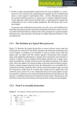 194 7 General-Purpose Embedded Cores
• Fourth, no other programmable component has the same scalability as a micro-
processor. The concept of the stored-program computer has been implemented
across a wide range of word-lengths (4-bit ...64-bit). Microprocessors have
also gained significant traction as central unit in complex integrated circuits.
In this approach, called System-on-Chip (SoC), a microprocessor controls the
collaboration of one or more complex peripherals. We will discuss SoC in the
next chapter.
In summary, the combination of instruction-set, tools, reuse, and scalability have
turned the microprocessor into a dominant component in electronic systems. In fact,
very often hardware/software codesign starts with a program on a general-purpose
microprocessor, and specializes that design by adding dedicated hardware to the
microprocessor.
7.1.1 The Toolchain of a Typical Micro-processor
Figure 7.1 illustrates the typical design flow to convert software source code into
instructions for a processor. The Figure introduces the following terminology used
in this Chapter. A compiler or an assembler is used to convert source code into
object code. An object code file contains opcodes (instructions) and constants,
along with supporting information to organize these instructions and constants in
memory. A linker is used to combine several object code files into a single, stand-
alone executable file. A linker will also resolve all unknown elements in the object
code, such as the address of external variables or the entry point of library routines.
Finally, a loader program determines how the information in an executable file is
organized in memory. Typically, there will be a part of the memory space reserved
for instructions, another part for constant data, another part for global data with
read/write access, and so on. A very simple microprocessor system requires at least
two elements: a processor, and a memory holding instructions for the processor. The
memory is initialized with processor instructions by the loader. The processor will
fetch these instructions from memory and execute them on the processor datapath.
7.1.2 From C to Assembly Instructions
Listing 7.1 A C program to find the maximum of greatest common divisors
1 int gcd(int a[5], int b[5]) {
2 int i, m, n, max;
3 max = 0;
4 for (i=0; i5; i++) {
5 m = a[i];
6 n = b[i];
 