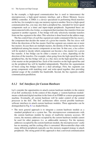 8.1 The System-on-Chip Concept 239
In the example, a high-speed communication bus is used to interconnect the
microprocessor, a high-speed memory interface, and a Direct Memory Access
(DMA) controller. A DMA is a device specialized in performing block-transfers
on the bus, for example to copy one memory region to another. Next to a high-speed
communication bus, you may also find a peripheral bus, intended for lower-speed
components such as a timer and input-output peripherals. Segmented buses are
interconnected with a bus bridge, a component that translates bus transfers from one
segment to another segment. A bus bridge will only selectively translate transfers
from one bus segment to the other. This selection is done based on the address map.
The bus control lines of each bus segment are under command of the bus master,
the component that decides the nature of a given bus transfer. The bus slaves will
follow the directions of the bus master. Each bus segment can contain one or more
bus masters. In case there are multiple masters, the identity of the bus master can be
multiplexed among bus-master components at run time. In that case, a bus arbiter
will be needed to decide which component can become a bus master for a given
bus transfer. A bus bridge can be either a master or a slave, depending on the
direction of the transfers. For example, when going from the high-speed bus to the
peripheral bus, the bus bridge will act as a bus slave on the high-speed bus and as
a bus master on the peripheral bus. Each of the transfers on the high-speed bus and
on the peripheral bus will be handled independently. Therefore the segmentation
of buses using bus bridges leads to a dual advantage. First, bus segments can
group components with matching read- and write-speed together, thus providing
optimal usage of the available bus bandwidth. Second, the bus segments enable
communication parallelism.
8.1.2 SoC Interfaces for Custom Hardware
Let’s consider the opportunities to attach custom hardware modules in the context
of an SoC architecture. In the context of this chapter, a ‘custom hardware module’
means a dedicated digital machine in the form of an FSMD or a micro-programmed
machine. Eventually, all custom hardware will be under control of the central
processor in the SoC. The SoC architecture offers several possible hardware-
software interfaces to attach custom hardware modules. Three approaches can be
distinguished in Fig. 8.1 as shaded blocks.
• The most general approach is to integrate a custom hardware module as a
standard peripheral on a system bus. The microprocessor communicates with
the custom hardware module by means of read/write memory accesses. Of
course, the memory addresses occupied by the custom hardware module cannot
be used for other purposes (i.e. as addressable memory). For the memory
addresses occupied by the custom hardware module, the microprocessors’ cache
has no meaning, and the caching effect is unwanted. Microcontroller chips with
many different peripherals typically use this memory-mapped strategy to attach
peripherals. The strong point of this approach is that a universal communication
 