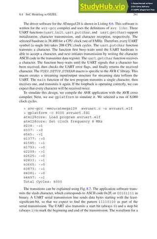 8.4 SoC Modeling in GEZEL 261
The driver software for the ATmega128 is shown in Listing 8.6. This software is
written for the avr-gcc compiler and uses the definitions of avr libc. Three
UART functions (uart init, uart putchar, and uart getchar) support
initialization, character transmission, and character reception, respectively. The
selected baudrate is 38,400 for a CPU clock rate of 8 MHz. Therefore, every UART
symbol (a single bit) takes 208 CPU clock cycles. The uart putchar function
transmits a character. The function first busy-waits until the UART hardware is
able to accept a character, and next initiates transmission by writing the character
ASCII code in the transmitter data register. The uart getchar function receives
a character. The function busy-waits until the UART signals that a character has
been received, then checks the UART error flags, and finally returns the received
character. The FDEV SETUP STREAM macro is specific to the AVR C library. This
macro creates a streaming input/output structure for streaming data to/from the
UART. The main function of the test program transmits a single character, then
receives one, and transmits it again. If the loopback is operating correctly, we can
expect that every character will be received twice.
To simulate this design, we compile the AVR application with the AVR cross
compiler. Next, we use gplatform to simulate it. We selected a run of 8,000
clock cycles.
 avr-gcc -mmcu=atmega128 avruart.c -o avruart.elf
 gplatform -c 8000 avruart.fdl
atm128core: Load program avruart.elf
atm128core: Set clock frequency 8 MHz
@238: -1
@337: -0
@545: -1
@1377: -0
@1585: -1
@1793: -0
@2209: -1
@2625: -0
@2833: -1
@3665: -0
@3873: -1
@4081: -0
@4497: -1
Total Cycles: 8000
The transitions can be explained using Fig. 8.7. The application software trans-
mits the slash character, which corresponds to ASCII code 0x2F, or 00101111 in
binary. A UART serial transmission line sends data bytes starting with the least-
significant-bit, so that we expect to find the pattern 11110100 as part of the
serial transmission. The UART also transmits a start bit (always 0) and a stop bit
(always 1) to mark the beginning and end of the transmission. The waveform for a
 