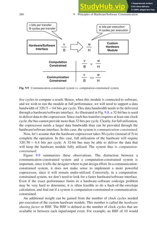 280 9 Principles of Hardware/Software Communication
Custom
Hardware
Module
Hardware/Software
Interface
v bits per transfer
B cycles per transfer
w bits per execution
H cycles per execution
v
B
w
H
Communication
Constrained
Computation
Constrained
v
B
w
H
v
B
w
H
=

Fig. 9.9 Communication-constrained system vs. computation-constrained system
five cycles to compute a result. Hence, when this module is connected to software,
and we wish to run the module at full performance, we will need to support a data
bandwidth of 320/5 = 64 bits per cycle. This data bandwidth needs to be delivered
through a hardware/software interface. As illustrated in Fig. 9.8, a 32-bit bus is used
to deliver data to the coprocessor. Since each bus transfers requires at least one clock
cycle, the bus cannot provide more than 32 bits per cycle. Clearly, for full utilization,
the coprocessor needs a larger data bandwidth than can be provided through the
hardware/software interface. In this case, the system is communication-constrained.
Now, let’s assume that the hardware coprocessor takes 50 cycles (instead of 5) to
complete the operation. In this case, full utilization of the hardware will require
320/50 = 6.4 bits per cycle. A 32-bit bus may be able to deliver the data that
will keep the hardware module fully utilized. The system thus is computation-
constrained.
Figure 9.9 summarizes these observations. The distinction between a
communication-constrained system and a computation-constrained system is
important, since it tells the designer where to put design effort. In a communication-
constrained system, it does not make sense to implement a more powerful
coprocessor, since it will remain under-utilized. Conversely, in a computation-
constrained system, we don’t need to look for a faster hardware/software interface.
Even if the exact performance limits in a hardware-software codesign problem
may be very hard to determine, it is often feasible to do a back-of-the-envelope
calculation, and find out if a system is computation-constrained or communication-
constrained.
An additional insight can be gained from the number of clock cycles needed
per execution of the custom hardware module. This number is called the hardware
sharing factor or HSF. The HSF is defined as the number of clock cycles that are
available in between each input/output event. For example, an HSF of 10 would
 