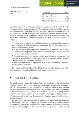 9.4 Tight and Loose Coupling 281
Table 9.1 Hardware sharing
factor
Architecture HSF
Systolic array processor 1
Bit-parallel processor 1–10
Bit-serial processor 10–100
Micro-coded Processor 100
mean that a given hardware architecture has a cycle budget of 10 clock cycles
between successive input/output events. Thus, if this architecture would contain two
multiplier operators, then these 10 clock cycles are adequate to support up to 20
multiplications. The HSF is an indication if a given architecture is powerful enough
to sustain a computational requirement. Indeed, there is a strong correlation between
the internal architecture of a hardware module and its HSF. This is illustrated in
Table 9.1.
• A systolic-array processor is a multi-dimensional arrangement of computation
units (datapaths or dataflow-actor-like processors) that operate on one or more
parallel streams of data items.
• A bit-parallel processor is a processor with bit-parallel operators such as adders
and multipliers that operates under control of a simple engine (such as a FSMD
or a micro-programmed controller).
• A bit-serial processor is a processor with bit-serial operators, i.e. operators that
compute on a single bit at a time, under control of a simple engine (such as a
FSMD or a micro-programmed controller).
• A micro-coded processor is a processor with an instruction-fetch, similar to a
general purpose processor.
This means that knowledge of the HSF, at the start of a design, may help a
designer to select the right architecture style for the coprocessor.
9.4 Tight and Loose Coupling
The third generic concept in hardware/software interfaces is that of coupling.
Coupling indicates the level of interaction between the execution flow in software
and the execution flow in custom-hardware. In a tight coupling scheme, custom-
hardware and software synchronize often, and exchange data often, for example
at the granularity of a few instructions in software. In a loose coupling scheme,
hardware and software synchronize infrequently, for example at the granularity of
a function or a task in software. Thus, coupling relates the ideas of synchronization
with performance.
We don’t give a formal description of coupling, but instead describe it in terms
of an example. First, let’s compare the difference between a hardware module
attached to the memory bus of a processor, and a hardware module that is attached
directly to a dedicated port on the processor. These two interfaces – which we will
 