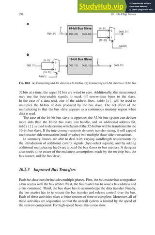 298 10 On-Chip Busses
64-bit Bus Slave
Do[0..63]
Do[0..31]
Addr[2]
1
0
[0..31]
[32..63]
Di[0..31]
0
Di[0..63]
16-bit Bus Slave
Do[0..15] Do[0..31]
Di[0..15]
Addr[1]
0
Di[0..31]
1
0
[0..15]
[16..31]
a
b
Fig. 10.8 (a) Connecting a 64-bit slave to a 32-bit bus. (b) Connecting a 16-bit slave to a 32-bit bus
32 bits at a time; the upper 32 bits are wired to zero. Additionally, the interconnect
may use the byte-enable signals to mask off non-written bytes to the slave.
In the case of a data-read, one of the address lines, Addr[2], will be used to
multiplex the 64 bits of data produced by the bus slave. The net effect of the
multiplexing is that the bus slave appears as a continuous memory region when
data is read.
The case of the 16-bit bus slave is opposite: the 32-bit bus system can deliver
more data than the 16-bit bus slave can handle, and an additional address bit,
Addr[1] is used to determine which part of the 32-bit bus will be transferred to the
16-bit bus slave. If the interconnect supports dynamic transfer sizing, it will expand
each master-side transaction (read or write) into multiple slave-side transactions.
In summary, busses are able to deal with varying wordlength requirements by
the introduction of additional control signals (byte-select signals), and by adding
additional multiplexing hardware around the bus slaves or bus masters. A designer
also needs to be aware of the endianess assumptions made by the on-chip bus, the
bus master, and the bus slave.
10.2.3 Improved Bus Transfers
Each bus data transfer includes multiple phases. First, the bus master has to negotiate
a bus access with the bus arbiter. Next, the bus master has to issue a bus address and
a bus command. Third, the bus slave has to acknowledge the data transfer. Finally,
the bus master has to terminate the bus transfer and release control over the bus.
Each of these activities takes a finite amount of time to complete. Moreover, all of
these activities are sequential, so that the overall system is limited by the speed of
the slowest component. For high-speed buses, this is too slow.
 