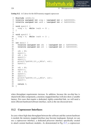 328 11 Microprocessor Interfaces
Listing 11.2 A C driver for the GCD memory-mapped coprocessor
1 #include stdio.h
2 volatile unsigned int *req = (unsigned int *) 0x80000000;
3 volatile unsigned int *ack = (unsigned int *) 0x80000004;
4
5 void sync1() {
6 *req = 1; while (*ack == 0) ;
7 }
8
9 void sync0() {
10 *req = 0; while (*ack == 1) ;
11 }
12
13 int main() {
14 volatile unsigned int *di = (unsigned int *) 0x80000008;
15 volatile unsigned int *ot = (unsigned int *) 0x8000000C;
16
17 *di = 80;
18 sync1();
19 *di = 12;
20 sync0();
21 sync1();
22 printf(gcd(80,12) = %dn, *ot);
23 sync0();
24
25 *di = 80;
26 sync1();
27 *di = 13;
28 sync0();
29 sync1();
30 printf(gcd(80,13) = %dn, *ot);
31 sync0();
32
33 return 0;
34 }
when throughput requirements increase. In addition, because the on-chip bus is
shared with other components, a memory-mappedinterface will also show a variable
latency. For cases that require a dedicated, tightly-controlled link, we will need a
more efficient hardware/software interface, such as the one discussed next.
11.2 Coprocessor Interfaces
In cases where high data-throughput between the software and the custom hardware
is needed, the memory-mapped interface may become inadequate. Instead, we can
use a coprocessor interface, a dedicated processor interface specifically created
to attach custom hardware modules. As demonstrated in Fig. 11.7, a coprocessor
 