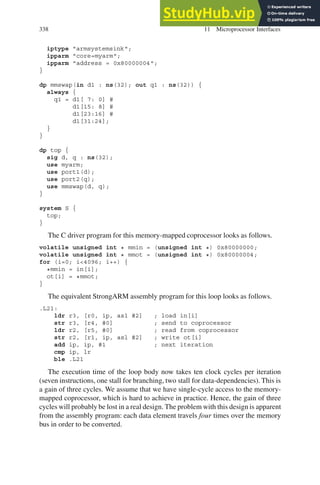 338 11 Microprocessor Interfaces
iptype armsystemsink;
ipparm core=myarm;
ipparm address = 0x80000004;
}
dp mmswap(in d1 : ns(32); out q1 : ns(32)) {
always {
q1 = d1[ 7: 0] #
d1[15: 8] #
d1[23:16] #
d1[31:24];
}
}
dp top {
sig d, q : ns(32);
use myarm;
use port1(d);
use port2(q);
use mmswap(d, q);
}
system S {
top;
}
The C driver program for this memory-mapped coprocessor looks as follows.
volatile unsigned int * mmin = (unsigned int *) 0x80000000;
volatile unsigned int * mmot = (unsigned int *) 0x80000004;
for (i=0; i4096; i++) {
*mmin = in[i];
ot[i] = *mmot;
}
The equivalent StrongARM assembly program for this loop looks as follows.
.L21:
ldr r3, [r0, ip, asl #2] ; load in[i]
str r3, [r4, #0] ; send to coprocessor
ldr r2, [r5, #0] ; read from coprocessor
str r2, [r1, ip, asl #2] ; write ot[i]
add ip, ip, #1 ; next iteration
cmp ip, lr
ble .L21
The execution time of the loop body now takes ten clock cycles per iteration
(seven instructions, one stall for branching, two stall for data-dependencies). This is
a gain of three cycles. We assume that we have single-cycle access to the memory-
mapped coprocessor, which is hard to achieve in practice. Hence, the gain of three
cycles will probably be lost in a real design. The problem with this design is apparent
from the assembly program: each data element travels four times over the memory
bus in order to be converted.
 