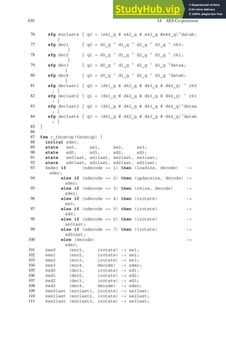 430 14 AES Co-processor
76 sfg enclast4 { q3 = (e41_q # e42_q # e43_q #e44_q)ˆdatab;
}
77 sfg dec1 { q0 = d0_q ˆ d1_q ˆ d2_q ˆ d3_q ˆ rk0;
}
78 sfg dec2 { q1 = d0_q ˆ d1_q ˆ d2_q ˆ d3_q ˆ rk1;
}
79 sfg dec3 { q2 = d0_q ˆ d1_q ˆ d2_q ˆ d3_q ˆdataa;
}
80 sfg dec4 { q3 = d0_q ˆ d1_q ˆ d2_q ˆ d3_q ˆdatab;
}
81 sfg declast1 { q0 = (d41_q # d42_q # d43_q # d44_q) ˆ rk0
; }
82 sfg declast2 { q1 = (d41_q # d42_q # d43_q # d44_q) ˆ rk1
; }
83 sfg declast3 { q2 = (d41_q # d42_q # d43_q # d44_q)ˆdataa
; }
84 sfg declast4 { q3 = (d41_q # d42_q # d43_q # d44_q)ˆdatab
; }
85 }
86
87 fsm c_tboxtop(tboxtop) {
88 initial sdec;
89 state se0, se1, se2, se3;
90 state sd0, sd1, sd2, sd3;
91 state se0last, se1last, se2last, se3last;
92 state sd0last, sd1last, sd2last, sd3last;
93 @sdec if (ndecode == 1) then (loadins, decode) -
sdec;
94 else if (ndecode == 2) then (updateins, decode) -
sdec;
95 else if (ndecode == 3) then (rkins, decode) -
sdec;
96 else if (ndecode == 4) then (irotate) -
se0;
97 else if (ndecode == 5) then (irotate) -
sd0;
98 else if (ndecode == 6) then (irotate) -
se0last;
99 else if (ndecode == 7) then (irotate) -
sd0last;
100 else (decode) -
sdec;
101 @se0 (enc1, irotate) - se1;
102 @se1 (enc2, irotate) - se2;
103 @se2 (enc3, irotate) - se3;
104 @se3 (enc4, decode) - sdec;
105 @sd0 (dec1, irotate) - sd1;
106 @sd1 (dec2, irotate) - sd2;
107 @sd2 (dec3, irotate) - sd3;
108 @sd3 (dec4, decode) - sdec;
109 @se0last (enclast1, irotate) - se1last;
110 @se1last (enclast2, irotate) - se2last;
111 @se2last (enclast3, irotate) - se3last;
 
