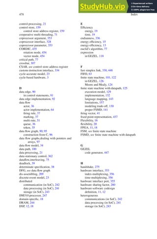 478 Index
control processing, 21
control store, 159
control store address register, 159
cooperative multi-threading, 71
coprocessor argument, 353
coprocessor interface, 328
coprocessor parameter, 353
CORDIC, 435
rotation mode, 454
vector mode, 454
critical path, 77
crossbar, 307
CSAR, see control store address register
custom-instruction interface, 334
cycle-accurate model, 23
cycle-based hardware, 3
D
data edge, 90
in control statements, 91
data edge implementation, 92
data flow
actor, 36
actor implementation, 64
firing rule, 37
marking, 37
multi-rate, 51
queue, 36
token, 35
data flow graph, 90, 95
construction from C, 96
data flow graphs,dealing with pointers and
arrays, 97
data flow model, 34
data path, 100
data processing, 21
data-stationary control, 362
dataflow,interleaving, 75
deadlock, 39
determinate specification, 38
DFG, see data flow graph
dis-assembling, 209
discrete-event model, 23
distributed
communication (in SoC), 242
data processing (in SoC), 241
storage (in SoC), 243
DM310 processor, 247
domain-specific, 18
DRAM, 244
DSP, 12, 18
E
Efficiency
energy, 19
time, 19
endianness, 336
energy efficiency, 15
energy-efficiency, 13
euclid’s algorithm, 77
expression
in GEZEL, 118
F
fast simplex link, 330, 448
FIFO, 63
finite state machine, 101, 122
in GEZEL, 126
Moore and Mealy, 124
finite state machine with datapath, 125
execution model, 129
implementation, 132
language mapping, 143
limitations, 157
modeling trade-off, 130
proper FSMD, 141
firing vector, 41
fixed point representation, 437
Flexibility, 18
flexibility, 20
FPGA, 11, 18
FSM, see finite state machine
FSMD, see finite state machine with datapath
G
GEZEL
code generator, 447
H
handshake, 275
hardware interface, 353
index-multiplexing, 356
time-multiplexing, 356
hardware interface port, 355
hardware sharing factor, 280
hardware-software codesign
definition, 11, 12
heterogeneous
communications (in SoC), 242
data processing (in SoC), 241
storage (in SoC), 243
 
