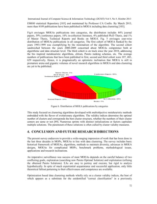 International Journal of Computer Science & Information Technology (IJCSIT) Vol 5, No 5, October 2013

EMOO statistical Repository [103] and maintained by Professor CA Coello. By March 2013,
more than 8109 publications have been published in MOEA including data clustering [103].
Fig.6 envisages MOEAs publications into categories, the distribution includes 44% journal
papers, 39% conference papers, 10% in-collection literature, 4% published Ph.D Thesis, and 1%
of Master Thesis, Technical Reports and Books on MOEA. Fig. 5 envisages year-wise
distribution of MOEAs publications in all categories. The first cohort of MOEA flanked by the
years 1993-1999 was exemplifying by the minimalism of the algorithm. The second cohort
sandwiched between the years 2000-2009 concerned about MOEAs competence both at
algorithmic and data structure level. The third cohort is on track since the year 2010, addressing
the bio inspired metaheuristic algorithms, elitism, Pareto ranking schemes, etc. The average
numbers of publications that have been published in first, second and third cohort were 107, 483,
629 respectively. Hence, it is pragmatically an optimistic inclination that MOEA is still in
premature arena and gigantic volumes of novel research algorithms in MOEA and data clustering
are yet to be published.

Figure 6. Distribution of MOEA publications by categories

This study focused on clustering algorithms developed with multiobjective metaheuristic methods
embedded with the flavor of evolutionary algorithms. The validity indices determine the optimal
number of clusters and corresponds the best cluster structure, whether the numbers of their cluster
centers are same or not [89]. Numerous sprints with distinct initializations or factors capitulate
multiple solutions. The paramount of these solutions is often culled by cluster validity measures.

4. CONCLUSION AND FUTURE RESEARCH DIRECTIONS
The present survey endeavors to provide a wide-ranging impression of work that has been done in
the last three decades in MOPs, MOEAs in line with data clustering. The survey includes basic
historical framework of MOEAs, algorithms, methods to maintain diversity, advances in MOEA
designs, MOEAs for complicated MOPs, benchmark problems, methodological issues,
applications and research inclinations.
An imperative surveillance was success of most MOEAs depends on the careful balance of two
conflicting goals, exploration (searching new Pareto Optimal Solution) and exploitation (refining
the obtained Pareto Solutions). EAs are easy to portray and execute, but rigid to analyze
hypothetically. In spite of much experiential acquaintance and successful application, only little
theoretical fallout pertaining to their effectiveness and competence are available.
Optimization based data clustering methods wholly rely on a cluster validity indices, the best of
which appears as a substitute for the unidentified “correct classification” in a previously
72

 