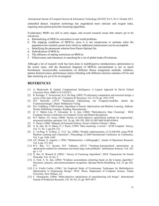 International Journal of Computer Science & Information Technology (IJCSIT) Vol 5, No 5, October 2013

unhandled dataset. Incipient technology has engendered more intricate and exigent tasks,
requiring more potent powerful clustering algorithms.
Evolutionary MOPs are still in early stages, and several research issues that remain yet to be
solved are:
a. Rationalizing of MOEAs convention in real world problems
b. The stopping conditions of MOEAs, since it is not conspicuous to estimate when the
population has reached a point from which no additional enhancement can be accomplish.
c. Identifying the paramount solution from Pareto Optimal Set
d. Hybridization of MOEAs
e. The influence of mating restrictions on MOEAs
f. Effectiveness and robustness in searching for a set of global trade-off solutions.
Although a lot of research work has been done in multibojective metaheuristics optimization in
the recent years, still the theoretical fragment of MOEAs encroachment is not so much
browbeaten. Inconceivable examination on different fitness assignment methods, validities,
pattern distinctiveness, performance metrics blending with different selection schemes of EAs and
data clustering are yet to be investigated.

REFERENCES
[1]
[2]
[3]
[4]
[5]
[6]
[7]
[8]
[9]
[10]
[11]

[12]
[13]

[14]

[15]

A. Mackworth, R. Goebel, Computational Intelligence: A Logical Approach by David. Oxford
University Press. ISBN 0-19-510270-3.
R. Kicinger, T. Arciszewski, K.A. De Jong, (2005) "Evolutionary computation and structural design: a
survey of the state of the art", Computers & Structures, Vol. 23-24, pp. 1943-1978.
H.P. Schwefel, (1977) “Numerische Optimierung von Computer-modellen mittels der
Evolutionsstrategie”, Basel: Birkhaeuser Verlag.
D.E. Goldberg, (1989) Genetic Algorithms in Search, Optimization and Machine Learning, AddisonWesley Publishing Company, Reading, Massachusetts.
H. C. Martin Law, P. Alexander, K. A. Jain, (2004) “Multiobjective Data Clustering”, IEEE
Computer Society Conference on Computer Vision and Pattern Recognition.
R.T. Marler, J.S. Arora, (2004) “Survey of multi-objective optimization methods for engineering”,
structured multidisc optimum, Vol. 26, pp. 369–395, DOI 10.1007/s00158-003-0368-6.
V. Pareto, (1906) “Manuale di Economia Politica. Societ`a Editrice Libraria”, Milan.
A. K. Jain, M. N. Murty, P. J. Flynn, (1999) “Data clustering: a review”. ACM Computer. Survey,
Vol. 31, No. 3, pp.264–323.
Z. Ya-Ping, S. Ji-Zhao, Z. Yi,Z. Xu, (2004) “Parallel implementation of CLARANS using PVM.
Machine Learning and Cybernetics”, Proceedings of 2004 International Conference on Cybernetics,
Vol. 3, pp. 1646–1649.
I.H. Osman, G. Laporte, ( 1996) “Metaheuristics: a bibliography”, Annals of Operations Research,
Vol. 6, pp. 513–623.
R.V. Rao, V.J. Savsani, D.P. Vakharia, (2012) “Teaching–learning-based optimization: an
optimization method for continuous non-linear large scale problems”, Information Sciences, Vol. 183,
pp. 1–15.
X. Rui, D. Wunsch II, (2005) “ Survey of Clustering Algorithms”, IEEE Transactions On Neural
Networks, Vol. 16, No. 3.
A. Fred, A. K. Jain, (2002) "Evidence accumulation clustering based on the k-means algorithm."
Structural, syntactic, and statistical pattern recognition. Springer Berlin Heidelberg, Vol. 23, pp. 442451.
C.A. Coello Coello, (1996) “An Empirical Study of Evolutionary Techniques for Multiobjective
Optimization in Engineering Design”. Ph.D. Thesis, Department of Computer Science, Tulane
University, New Orleans, LA.
C. Dimopoulos, (2006) “Multi-objective optimization of manufacturing cell design”. International
Journal of Production Research, Vol. 44, No. 22, pp. 4855-4875.
73

 