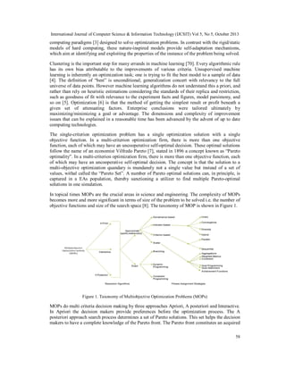 International Journal of Computer Science & Information Technology (IJCSIT) Vol 5, No 5, October 2013

computing paradigms [3] designed to solve optimization problems. In contrast with the rigid/static
models of hard computing, these nature-inspired models provide self-adaptation mechanisms,
which aim at identifying and exploiting the properties of the instance of the problem being solved.
Clustering is the important step for many errands in machine learning [70]. Every algorithmic rule
has its own bias attributable to the improvements of various criteria. Unsupervised machine
learning is inherently an optimization task; one is trying to fit the best model to a sample of data
[4]. The definition of “best” is unconditional; generalization concert with relevancy to the full
universe of data points. However machine learning algorithms do not understand this a priori, and
rather than rely on heuristic estimations considering the standards of their replica and restriction,
such as goodness of fit with relevance to the experiment facts and figures, model parsimony, and
so on [5]. Optimization [6] is that the method of getting the simplest result or profit beneath a
given set of attenuating factors. Enterprise conclusions were tailored ultimately by
maximizing/minimizing a goal or advantage. The dimensions and complexity of improvement
issues that can be explained in a reasonable time has been advanced by the advent of up to date
computing technologies.
The single-criterion optimization problem has a single optimization solution with a single
objective function. In a multi-criterion optimization firm, there is more than one objective
function, each of which may have an uncooperative self-optimal decision. These optimal solutions
follow the name of an economist Vilfredo Pareto [7], stated in 1896 a concept known as “Pareto
optimality”. In a multi-criterion optimization firm, there is more than one objective function, each
of which may have an uncooperative self-optimal decision. The concept is that the solution to a
multi-objective optimization quandary is mundanely not a single value but instead of a set of
values, withal called the “Pareto Set”. A number of Pareto optimal solutions can, in principle, is
captured in a EAs population, thereby sanctioning a utilizer to find multiple Pareto-optimal
solutions in one simulation.
In topical times MOPs are the crucial areas in science and engineering. The complexity of MOPs
becomes more and more significant in terms of size of the problem to be solved i.e. the number of
objective functions and size of the search space [8]. The taxonomy of MOP is shown in Figure 1.

Figure 1. Taxonomy of Multiobjective Optimization Problems (MOPs)

MOPs do multi criteria decision making by three approaches Apriori, A posteriori and Interactive.
In Apriori the decision makers provide preferences before the optimization process. The A
posteriori approach search process determines a set of Pareto solutions. This set helps the decision
makers to have a complete knowledge of the Pareto front. The Pareto front constitutes an acquired
58

 