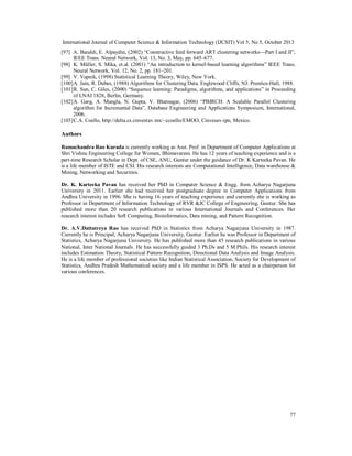 International Journal of Computer Science & Information Technology (IJCSIT) Vol 5, No 5, October 2013
[97] A. Baraldi, E. Alpaydin, (2002) “Constructive feed forward ART clustering networks—Part I and II”,
IEEE Trans. Neural Network, Vol. 13, No. 3, May, pp. 645–677.
[98] K. Müller, S. Mika, et.al. (2001) “An introduction to kernel-based learning algorithms” IEEE Trans.
Neural Network, Vol. 12, No. 2, pp. 181–201.
[99] V. Vapnik, (1998) Statistical Learning Theory, Wiley, New York.
[100] A. Jain, R. Dubes, (1988) Algorithms for Clustering Data. Englewood Cliffs, NJ: Prentice-Hall, 1988.
[101] R. Sun, C. Giles, (2000) “Sequence learning: Paradigms, algorithms, and applications” in Proceeding
of LNAI 1828, Berlin, Germany.
[102] A. Garg, A. Mangla, N. Gupta, V. Bhatnagar, (2006) “PBIRCH: A Scalable Parallel Clustering
algorithm for Incremental Data”, Database Engineering and Applications Symposium, International,
2006.
[103] C.A. Coello, http://delta.cs.cinvestav.mx/~ccoello/EMOO, Cinvesav-ipn, Mexico.

Authors
Ramachandra Rao Kurada is currently working as Asst. Prof. in Department of Computer Applications at
Shri Vishnu Engineering College for Women, Bhimavaram. He has 12 years of teaching experience and is a
part-time Research Scholar in Dept. of CSE, ANU, Guntur under the guidance of Dr. K Karteeka Pavan. He
is a life member of ISTE and CSI. His research interests are Computational Intelligence, Data warehouse &
Mining, Networking and Securities.
Dr. K. Karteeka Pavan has received her PhD in Computer Science & Engg. from Acharya Nagarjuna
University in 2011. Earlier she had received her postgraduate degree in Computer Applications from
Andhra University in 1996. She is having 16 years of teaching experience and currently she is working as
Professor in Department of Information Technology of RVR &JC College of Engineering, Guntur. She has
published more than 20 research publications in various International Journals and Conferences. Her
research interest includes Soft Computing, Bioinformatics, Data mining, and Pattern Recognition.
Dr. A.V.Dattatreya Rao has received PhD in Statistics from Acharya Nagarjuna University in 1987.
Currently he is Principal, Acharya Nagarjuna University, Guntur. Earlier he was Professor in Department of
Statistics, Acharya Nagarjuna University. He has published more than 45 research publications in various
National, Inter National Journals. He has successfully guided 3 Ph.Ds and 5 M.Phils. His research interest
includes Estimation Theory, Statistical Pattern Recognition, Directional Data Analysis and Image Analysis.
He is a life member of professional societies like Indian Statistical Association, Society for Development of
Statistics, Andhra Pradesh Mathematical society and a life member in ISPS. He acted as a chairperson for
various conferences.

77

 