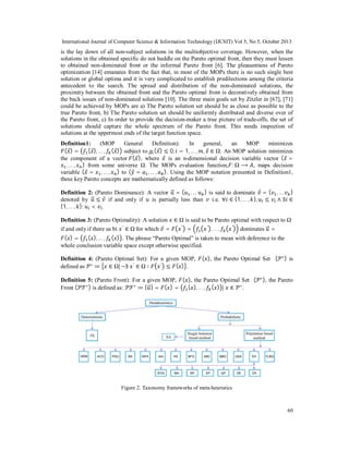 International Journal of Computer Science & Information Technology (IJCSIT) Vol 5, No 5, October 2013

is the lay down of all non-subject solutions in the multiobjective coverage. However, when the
solutions in the obtained specific do not huddle on the Pareto optimal front, then they must lessen
to obtained non-dominated front or the informal Pareto front [6]. The pleasantness of Pareto
optimization [14] emanates from the fact that, in most of the MOPs there is no such single best
solution or global optima and it is very complicated to establish predilections among the criteria
antecedent to the search. The spread and distribution of the non-dominated solutions, the
proximity between the obtained front and the Pareto optimal front is decoratively obtained from
the back issues of non-dominated solutions [10]. The three main goals set by Zitzler in [67], [71]
could be achieved by MOPs are a) The Pareto solution set should be as close as possible to the
true Pareto front, b) The Pareto solution set should be uniformly distributed and diverse over of
the Pareto front, c) In order to provide the decision-maker a true picture of trade-offs, the set of
solutions should capture the whole spectrum of the Pareto front. This needs inspection of
solutions at the uppermost ends of the target function space.
Definition1:
(MOP
General
Definition):
In
general,
an
MOP
minimizes
( ⃗) =
( ⃗), … , ( ⃗) subject to ( ⃗) ≤ 0, = 1, … , , ⃗ ∈ Ω. An MOP solution minimizes
the component of a vector ( ⃗ ), where ⃗ is an n-dimensional decision variable vector ( ⃗ =
, … , ) from some universe Ω. The MOPs evaluation function, : Ω ⟶ , maps decision
variable ( ⃗ = , … , ) to ( ⃗ = , … , ). Using the MOP notation presented in Definition1,
these key Pareto concepts are mathematically defined as follows:
Definition 2: (Pareto Dominance): A vector ⃗ = ( , … ) is said to dominate ⃗ = ( , … )
denoted by ⃗ ≤ ⃗ if and only if
is partially less than
i.e. ∀ ∈ {1, … , }, ≤ ∧ ∃ ∈
{1, … , }: < .
Definition 3: (Pareto Optimality): A solution
if and only if there us bi

′

∈ Ω for which ⃗ =

∈ Ω is said to be Pareto optimal with respect to Ω
′

=

′

,…,

′

dominates ⃗ =

( )=
( ), … , ( ) . The phrase “Pareto Optimal” is taken to mean with deference to the
whole conclusion variable space except otherwise specified.
Definition 4: (Pareto Optimal Set): For a given MOP,
′
defined as ∗ ≔ ∈ Ω|¬∃ ′ ∈ Ω ∶
≤ ( ) .

( ), the Pareto Optimal Set (

Definition 5: (Pareto Front): For a given MOP, ( ), the Pareto Optimal Set (
( ), … , ( ) | ∈ ∗ .
Front ( ℱ ∗ ) is defined as: ℱ ∗ ≔ { ⃗ } = ( ) =

∗ ),

∗)

is

the Pareto

Figure 2. Taxonomy frameworks of meta-heuristics

60

 