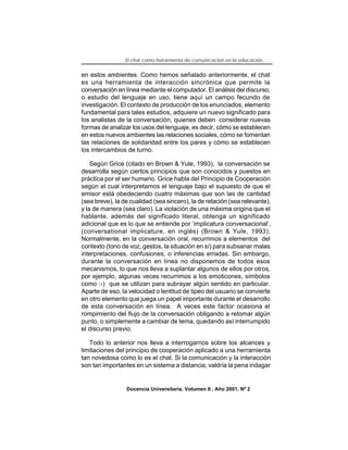 El chat como herramienta de comunicación en la educación...


en estos ambientes. Como hemos señalado anteriormente, el chat
es una herramienta de interacción sincrónica que permite la
conversación en línea mediante el computador. El análisis del discurso,
o estudio del lenguaje en uso, tiene aquí un campo fecundo de
investigación. El contexto de producción de los enunciados, elemento
fundamental para tales estudios, adquiere un nuevo significado para
los analistas de la conversación, quienes deben considerar nuevas
formas de analizar los usos del lenguaje, es decir, cómo se establecen
en estos nuevos ambientes las relaciones sociales, cómo se fomentan
las relaciones de solidaridad entre los pares y cómo se establecen
los intercambios de turno.

    Según Grice (citado en Brown & Yule, 1993), la conversación se
desarrolla según ciertos principios que son conocidos y puestos en
práctica por el ser humano. Grice habla del Principio de Cooperación
según el cual interpretamos el lenguaje bajo el supuesto de que el
emisor está obedeciendo cuatro máximas que son las de cantidad
(sea breve), la de cualidad (sea sincero), la de relación (sea relevante),
y la de manera (sea claro). La violación de una máxima origina que el
hablante, además del significado literal, obtenga un significado
adicional que es lo que se entiende por ‘implicatura conversacional’,
(conversational implicature, en inglés) (Brown & Yule, 1993).
Normalmente, en la conversación oral, recurrimos a elementos del
contexto (tono de voz, gestos, la situación en sí) para subsanar malas
interpretaciones, confusiones, o inferencias erradas. Sin embargo,
durante la conversación en línea no disponemos de todos esos
mecanismos, lo que nos lleva a suplantar algunos de ellos por otros,
por ejemplo, algunas veces recurrimos a los emoticones, símbolos
como :-) que se utilizan para subrayar algún sentido en particular.
Aparte de eso, la velocidad o lentitud de tipeo del usuario se convierte
en otro elemento que juega un papel importante durante el desarrollo
de esta conversación en línea. A veces este factor ocasiona el
rompimiento del flujo de la conversación obligando a retomar algún
punto, o simplemente a cambiar de tema, quedando así interrumpido
el discurso previo.

   Todo lo anterior nos lleva a interrogarnos sobre los alcances y
limitaciones del principio de cooperación aplicado a una herramienta
tan novedosa como lo es el chat. Si la comunicación y la interacción
son tan importantes en un sistema a distancia, valdría la pena indagar


                 Docencia Universitaria, Volumen II , Año 2001, Nº 2
 