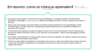 Em resumo: como as crianças aprendem? Em reso: como
as crianças aprendem?
 Essa pergunta deu origem a diversas teorias da aprendizagem e do desenvolvimento infantil. Filósofos,
professores, pedagogos, psicopedagogos, médicos e psicólogos estudam a fundo a cognição das crianças
até hoje.
 Mães e pais não precisam virar especialistas em teorias do desenvolvimento e da aprendizagem. Porém,
entender alguns conceitos ajuda na compreensão do desenvolvimento dos nossos filhos e também na
conversa com a escola.
 “É importante para aqueles que lidam de alguma forma com um ‘ser em formação’ buscar compreender o
processo do desenvolvimento humano, e isso vale para os pais também”, afirma a psicopedagoga Monique
Gonçalves.
 Para Piaget, o aprendizado é construído pela criança durante sua relação com objetos e pessoas. Essa ideia é
a base da teoria chamada construtivismo.
 Cada nova descoberta é assimilada e acomodada junto ao que a criança já conhecia do mundo, tornando-
o cada vez mais amplo. Gradualmente, as relações se formam e as coisas começam a fazer sentido na
cabeça da criança.
 