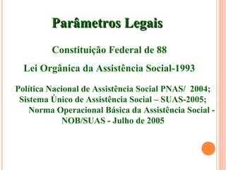 Parâmetros LegaisParâmetros Legais
Constituição Federal de 88
Lei Orgânica da Assistência Social-1993
Política Nacional de Assistência Social PNAS/ 2004;
Sistema Único de Assistência Social – SUAS-2005;
Norma Operacional Básica da Assistência Social -
NOB/SUAS - Julho de 2005
 