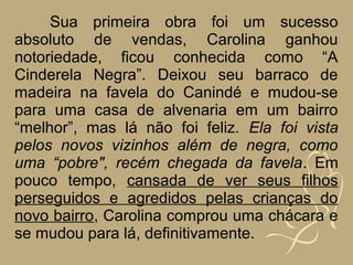 Sua primeira obra foi um sucesso
absoluto de vendas, Carolina ganhou
notoriedade, ficou conhecida como “A
Cinderela Negra”. Deixou seu barraco de
madeira na favela do Canindé e mudou-se
para uma casa de alvenaria em um bairro
“melhor”, mas lá não foi feliz. Ela foi vista
pelos novos vizinhos além de negra, como
uma “pobre", recém chegada da favela. Em
pouco tempo, cansada de ver seus filhos
perseguidos e agredidos pelas crianças do
novo bairro, Carolina comprou uma chácara e
se mudou para lá, definitivamente.
 