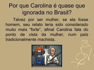 Por que Carolina é quase que
      ignorada no Brasil?
    Talvez por ser mulher, se ela fosse
homem, seu relato teria sido considerado
muito mais “forte”, afinal Carolina fala do
ponto de vista da mulher, num país
tradicionalmente machista.
 