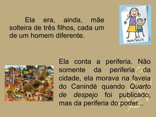 Ela era, ainda, mãe
solteira de três filhos, cada um
de um homem diferente.


                Ela conta a periferia. Não
                somente da periferia da
                cidade, ela morava na favela
                do Canindé quando Quarto
                de despejo foi publicado,
                mas da periferia do poder...
 