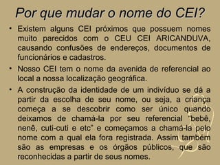Por que mudar o nome do CEI?
• Existem alguns CEI próximos que possuem nomes
  muito parecidos com o CEU CEI ARICANDUVA,
  causando confusões de endereços, documentos de
  funcionários e cadastros.
• Nosso CEI tem o nome da avenida de referencial ao
  local a nossa localização geográfica.
• A construção da identidade de um indivíduo se dá a
  partir da escolha de seu nome, ou seja, a criança
  começa a se descobrir como ser único quando
  deixamos de chamá-la por seu referencial “bebê,
  nenê, cuti-cuti e etc” e começamos a chamá-la pelo
  nome com a qual ela fora registrada. Assim também
  são as empresas e os órgãos públicos, que são
  reconhecidas a partir de seus nomes.
 