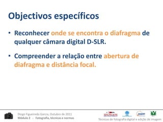 Objectivos específicosReconhecer onde se encontra o diafragma de qualquer câmara digital D-SLR.Compreender a relação entre abertura de diafragma e distância focal.