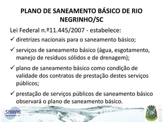 PLANO DE SANEAMENTO BÁSICO DE RIO
NEGRINHO/SC
Lei Federal n.º11.445/2007 - estabelece:
 diretrizes nacionais para o saneamento básico;
 serviços de saneamento básico (água, esgotamento,
manejo de resíduos sólidos e de drenagem);

 plano de saneamento básico como condição de
validade dos contratos de prestação destes serviços
públicos;
 prestação de serviços públicos de saneamento básico
observará o plano de saneamento básico.

 