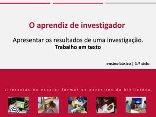 O aprendiz de investigador
Apresentar os resultados de uma investigação.
Trabalho em texto
L i t e r a c i a s n a e s c o l a : f o r m a r o s p a r c e i r o s d a b i b l i o t e c a
ensino básico | 1.º ciclo
 