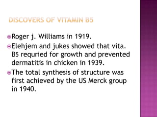  Roger  j. Williams in 1919.
 Elehjem and jukes showed that vita.
  B5 requried for growth and prevented
  dermatitis in chicken in 1939.
 The total synthesis of structure was
  first achieved by the US Merck group
  in 1940.
 