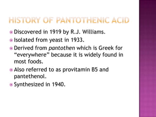  Discovered  in 1919 by R.J. Williams.
 Isolated from yeast in 1933.
 Derived from pantothen which is Greek for
  “everywhere” because it is widely found in
  most foods.
 Also referred to as provitamin B5 and
  pantethenol.
 Synthesized in 1940.
 