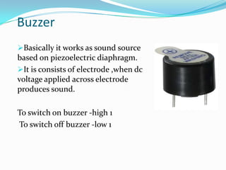 Buzzer
Basically it works as sound source

based on piezoelectric diaphragm.
It is consists of electrode ,when dc
voltage applied across electrode
produces sound.
To switch on buzzer -high 1
To switch off buzzer -low 1

 