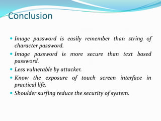 Conclusion
 Image password is easily remember than string of






character password.
Image password is more secure than text based
password.
Less vulnerable by attacker.
Know the exposure of touch screen interface in
practical life.
Shoulder surfing reduce the security of system.

 