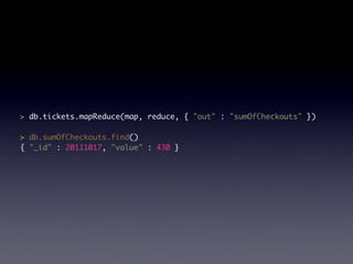 > db.tickets.mapReduce(map, reduce, { "out" : "sumOfCheckouts" })

> db.sumOfCheckouts.find()
{ "_id" : 20111017, "value" : 430 }
 