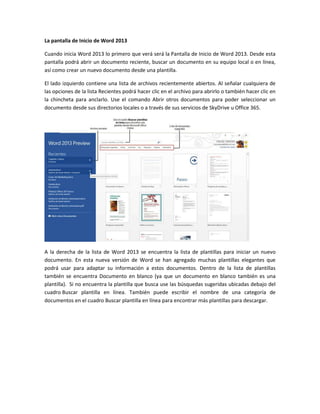La pantalla de Inicio de Word 2013
Cuando inicia Word 2013 lo primero que verá será la Pantalla de Inicio de Word 2013. Desde esta
pantalla podrá abrir un documento reciente, buscar un documento en su equipo local o en línea,
así como crear un nuevo documento desde una plantilla.
El lado izquierdo contiene una lista de archivos recientemente abiertos. Al señalar cualquiera de
las opciones de la lista Recientes podrá hacer clic en el archivo para abrirlo o también hacer clic en
la chincheta para anclarlo. Use el comando Abrir otros documentos para poder seleccionar un
documento desde sus directorios locales o a través de sus servicios de SkyDrive u Office 365.
A la derecha de la lista de Word 2013 se encuentra la lista de plantillas para iniciar un nuevo
documento. En esta nueva versión de Word se han agregado muchas plantillas elegantes que
podrá usar para adaptar su información a estos documentos. Dentro de la lista de plantillas
también se encuentra Documento en blanco (ya que un documento en blanco también es una
plantilla). Si no encuentra la plantilla que busca use las búsquedas sugeridas ubicadas debajo del
cuadro Buscar plantilla en línea. También puede escribir el nombre de una categoría de
documentos en el cuadro Buscar plantilla en línea para encontrar más plantillas para descargar.
 