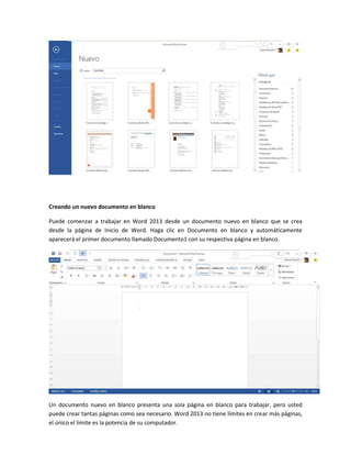 Creando un nuevo documento en blanco
Puede comenzar a trabajar en Word 2013 desde un documento nuevo en blanco que se crea
desde la página de Inicio de Word. Haga clic en Documento en blanco y automáticamente
aparecerá el primer documento llamado Documento1 con su respectiva página en blanco.
Un documento nuevo en blanco presenta una sola página en blanco para trabajar, pero usted
puede crear tantas páginas como sea necesario. Word 2013 no tiene límites en crear más páginas,
el único el límite es la potencia de su computador.
 