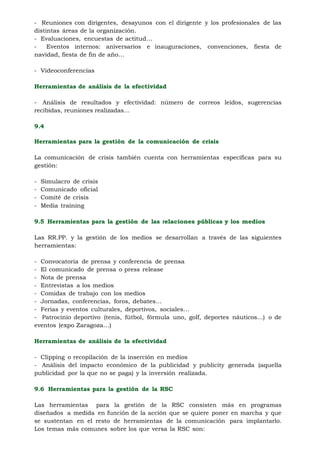 - Reuniones con dirigentes, desayunos con el dirigente y los profesionales de las
distintas áreas de la organización.
- Evaluaciones, encuestas de actitud…
-    Eventos internos: aniversarios e inauguraciones, convenciones, fiesta de
navidad, fiesta de fin de año…

- Videoconferencias

Herramientas de análisis de la efectividad

- Análisis de resultados y efectividad: número de correos leídos, sugerencias
recibidas, reuniones realizadas…

9.4

Herramientas para la gestión de la comunicación de crisis

La comunicación de crisis también cuenta con herramientas específicas para su
gestión:

-   Simulacro de crisis
-   Comunicado oficial
-   Comité de crisis
-   Media training

9.5 Herramientas para la gestión de las relaciones públicas y los medios

Las RR.PP. y la gestión de los medios se desarrollan a través de las siguientes
herramientas:

- Convocatoria de prensa y conferencia de prensa
- El comunicado de prensa o press release
- Nota de prensa
- Entrevistas a los medios
- Comidas de trabajo con los medios
- Jornadas, conferencias, foros, debates…
- Ferias y eventos culturales, deportivos, sociales…
- Patrocinio deportivo (tenis, fútbol, fórmula uno, golf, deportes náuticos…) o de
eventos (expo Zaragoza…)

Herramientas de análisis de la efectividad

- Clipping o recopilación de la inserción en medios
- Análisis del impacto económico de la publicidad y publicity generada (aquella
publicidad por la que no se paga) y la inversión realizada.

9.6 Herramientas para la gestión de la RSC

Las herramientas para la gestión de la RSC consisten más en programas
diseñados a medida en función de la acción que se quiere poner en marcha y que
se sustentan en el resto de herramientas de la comunicación para implantarlo.
Los temas más comunes sobre los que versa la RSC son:
 