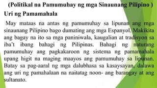 (Politikal na Pamumuhay ng mga Sinaunang Pilipino )
Uri ng Pamamahala
May mataas na antas ng pamumuhay sa lipunan ang mga
sinaunang Pilipino bago dumating ang mga Espanyol. Makikita
ang bagay na ito sa mga paniniwala, kaugalian at tradisyon sa
iba’t ibang bahagi ng Pilipinas. Bahagi ng naturang
pamumuhay ang pagkakaroon ng sistema ng pamamahala
upang higit na maging maayos ang pamumuhay sa lipunan.
Batay sa pag-aaral ng mga dalubhasa sa kasaysayan, dalawa
ang uri ng pamahalaan na naitatag noon- ang barangay at ang
sultanato.
 