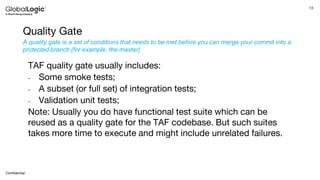 13
Confidential
Quality Gate
TAF quality gate usually includes:
- Some smoke tests;
- A subset (or full set) of integration tests;
- Validation unit tests;
Note: Usually you do have functional test suite which can be
reused as a quality gate for the TAF codebase. But such suites
takes more time to execute and might include unrelated failures.
A quality gate is a set of conditions that needs to be met before you can merge your commit into a
protected branch (for example, the master)
 