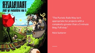 “The Puristic Rails Way isn't
appropriate for projects with a
complexity greater than a 5-minute
blog. Full stop.”
Nick Sutterer
 