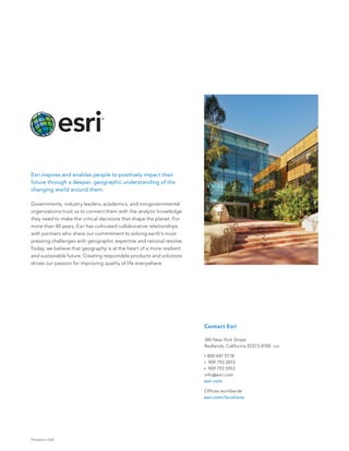 Printed in USA
Contact Esri
380 New York Street
Redlands, California 92373-8100  usa
1 800 447 9778
t  909 793 2853
f  909 793 5953
info@esri.com
esri.com
Offices worldwide
esri.com/locations
Esri inspires and enables people to positively impact their
future through a deeper, geographic understanding of the
changing world around them.
Governments, industry leaders, academics, and nongovernmental
organizations trust us to connect them with the analytic knowledge
they need to make the critical decisions that shape the planet. For
more than 40 years, Esri has cultivated collaborative relationships
with partners who share our commitment to solving earth’s most
pressing challenges with geographic expertise and rational resolve.
Today, we believe that geography is at the heart of a more resilient
and sustainable future. Creating responsible products and solutions
drives our passion for improving quality of life everywhere.
 