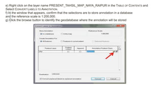 e) Right click on the layer name PRESENT_TAHSIL_MAP_NAYA_RAIPUR in the TABLE OF CONTENTS and
Select CONVERT LABELS TO ANNOTATION.
f) In the window that appears, confirm that the selections are to store annotation in a database
and the reference scale is 1:200,000.
g) Click the browse button to identify the geodatabase where the annotation will be stored
 