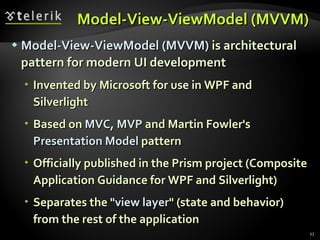 Model-View- ViewModel  (MVVM) Model-View-ViewModel  (MVVM)  is architectural pattern for modern UI development Invented by Microsoft for use in WPF and Silverlight Based on  MVC ,  MVP  and Martin Fowler's  Presentation Model  pattern Officially published in the Prism project (Composite Application Guidance for WPF and Silverlight) Separates the &quot; view layer &quot; (state and behavior) from the rest of the application 