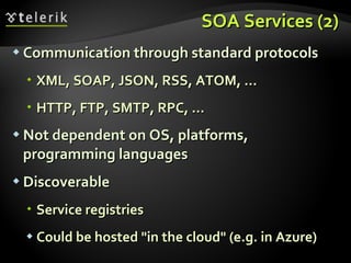 SOA Services (2) Communication through standard protocols XML, SOAP, JSON, RSS, ATOM, ... HTTP, FTP, SMTP, RPC, ... Not dependent on OS, platforms, programming languages Discoverable Service registries Could be hosted &quot;in the cloud&quot; (e.g. in Azure) 