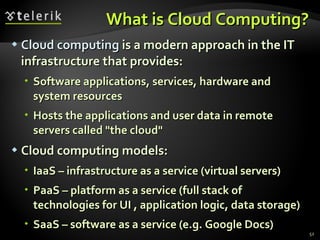 What is Cloud Computing? Cloud computing  is a modern approach in the IT infrastructure that provides : Software applications, services, hardware and system resources Hosts the applications and user data in remote servers called &quot;the cloud&quot; Cloud computing models : IaaS – infrastructure as a service (virtual servers) PaaS – platform as a service (full stack of technologies for UI , application logic, data storage) SaaS – software as a service (e.g. Google Docs) 