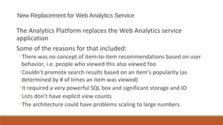 New Replacement for Web Analytics Service

The Analytics Platform replaces the Web Analytics service
application
Some of the reasons for that included:
◦There was no concept of item-to-item recommendations based on user
 behavior, i.e. people who viewed this also viewed foo
◦Couldn’t promote search results based on an item’s popularity (as
 determined by # of times an item was viewed)
◦It required a very powerful SQL box and significant storage and IO
◦Lists don’t have explicit view counts
◦The architecture could have problems scaling to large numbers
 